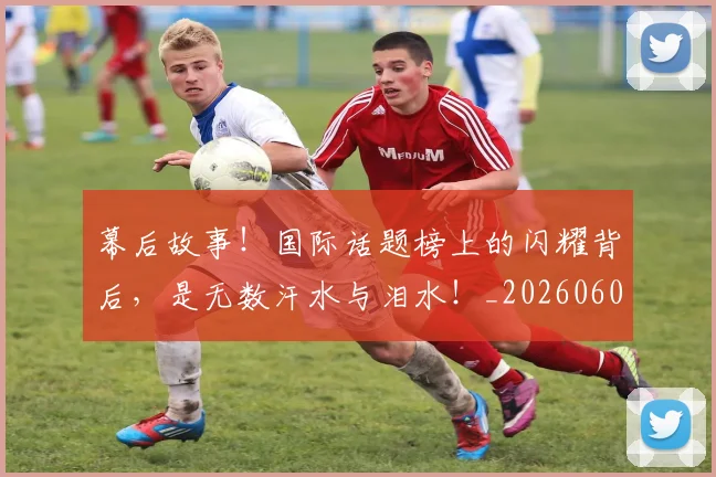 幕后故事！国际话题榜上的闪耀背后，是无数汗水与泪水！_20260604221610