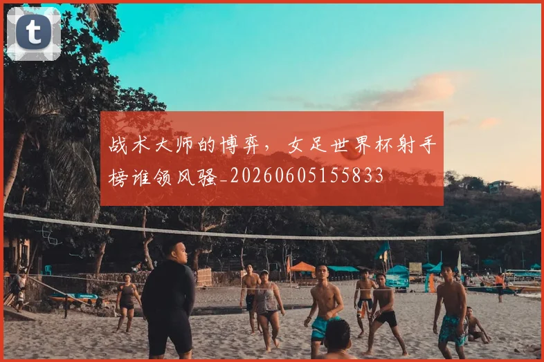 战术大师的博弈，女足世界杯射手榜谁领风骚_20260605155833