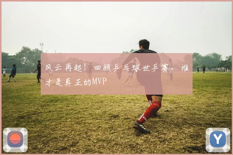 风云再起！回顾乒乓球世乒赛，谁才是真正的MVP