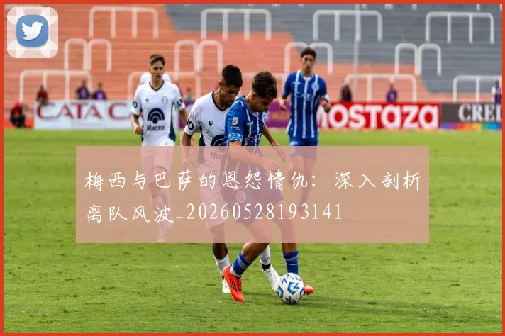 梅西与巴萨的恩怨情仇：深入剖析离队风波_20260528193141