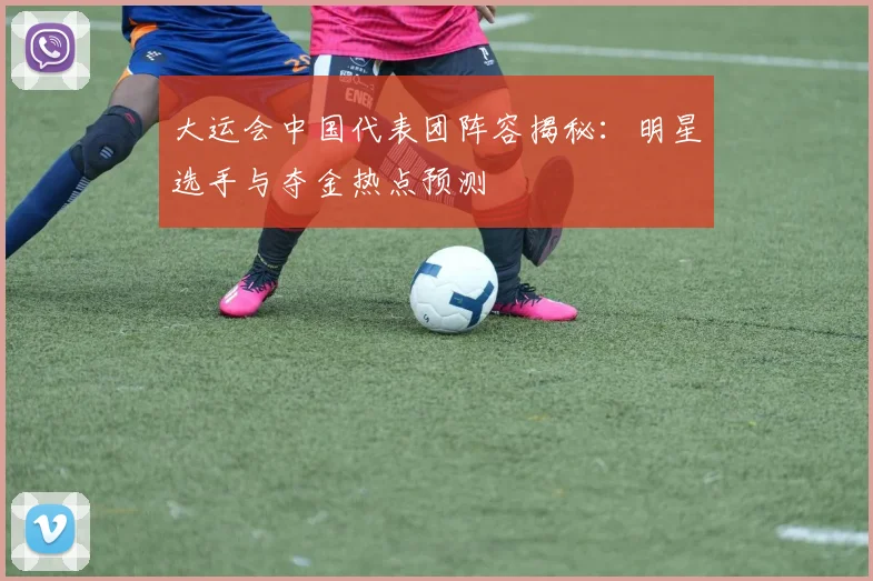 大运会中国代表团阵容揭秘：明星选手与夺金热点预测