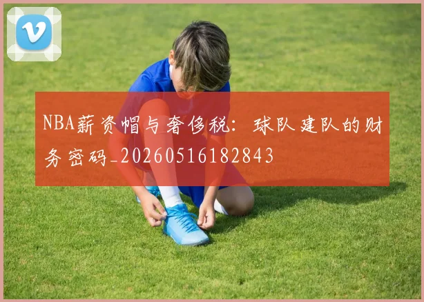 NBA薪资帽与奢侈税：球队建队的财务密码_20260516182843