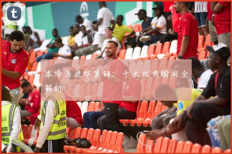 本泽马进球集锦：十大经典瞬间全解析