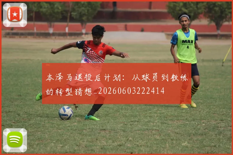 本泽马退役后计划：从球员到教练的转型猜想_20260603222414