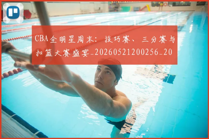CBA全明星周末：技巧赛、三分赛与扣篮大赛盛宴_20260521200256_20260702035339
