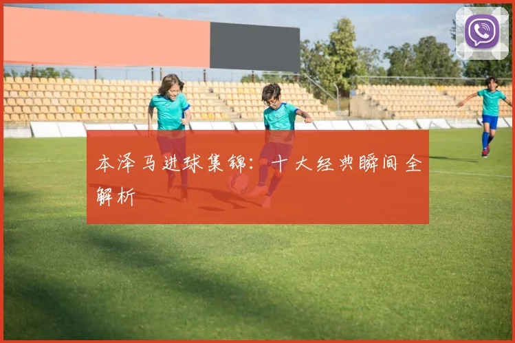 本泽马进球集锦：十大经典瞬间全解析