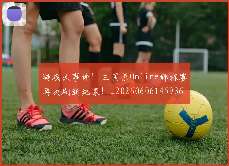 游戏大事件！三国杀Online锦标赛再次刷新纪录！_20260606145936