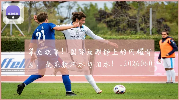 幕后故事！国际话题榜上的闪耀背后，是无数汗水与泪水！_20260604221610
