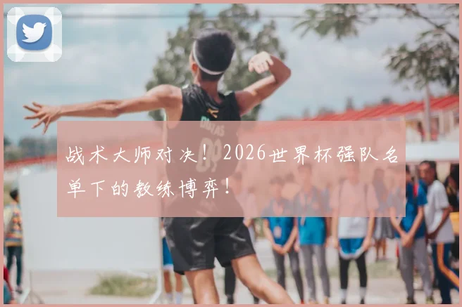 战术大师对决！2026世界杯强队名单下的教练博弈！
