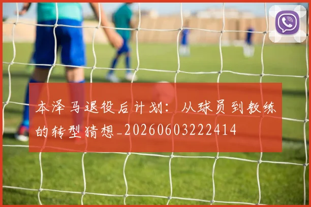 本泽马退役后计划：从球员到教练的转型猜想_20260603222414