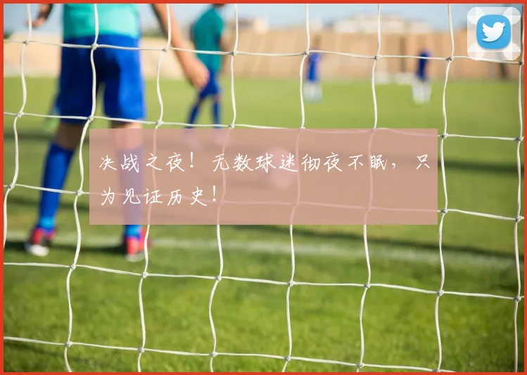 决战之夜！无数球迷彻夜不眠，只为见证历史！